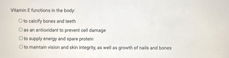 Vitamin E functions in the body:
to calcify bones and teeth
as an antioxidant to prevent cell damage
to supply energy and spare protein
to maintain vision and skin integrity, as well as growth of nails and bones