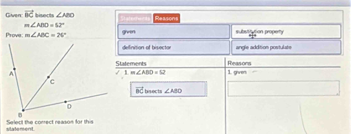 Given: vector BC bisects ∠ ABD Staterents Reasons
m∠ ABD=52°
Prove: m∠ ABC=26° given 
substitution property 
definition of bisector angle addition postulate 
Statements Reasons 
1. m∠ ABD=52 1. given
vector BC bisects ∠ ABD
Select the correct reason for this 
statement.