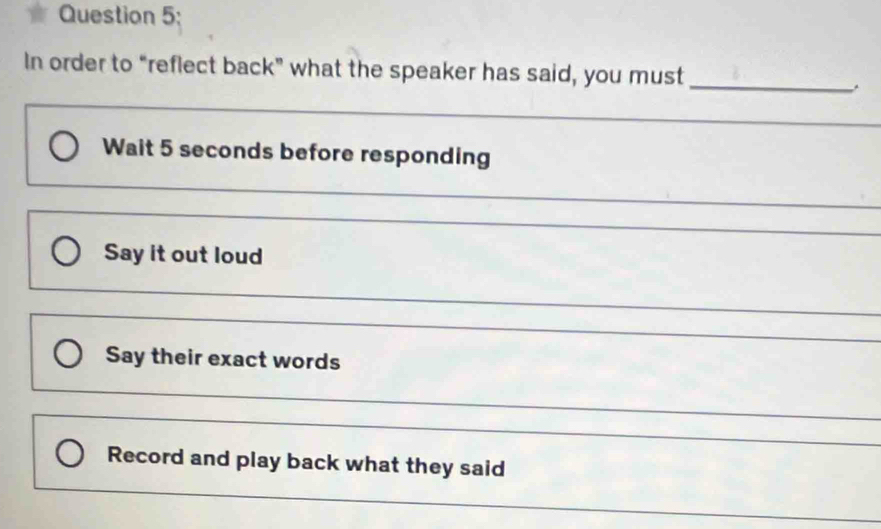 In order to “reflect back” what the speaker has said, you must 
_ 
_ 
_ 
Wait 5 seconds before responding 
_ 
_ 
_ 
Say it out loud 
_ 
_ 
Say their exact words 
_ 
_ 
_ 
Record and play back what they said 
_