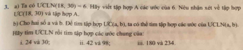 Ta có UCLN 1 (18,30)=6. Hãy viết tập hợp A các ước của 6. Nêu nhận xét về tập hợp

UC(18,30) và tập hợp A. 
b) Cho hai số a và b. Để tìm tập hợp UC(a,b) , ta có thể tìm tập hợp các ước của UCLN (a, b). 
Hãy tìm UCLN rồi tìm tập hợp các ước chung của: 
i. 24 và 30; ii. 42 vå 98; iii. 180 và 234.