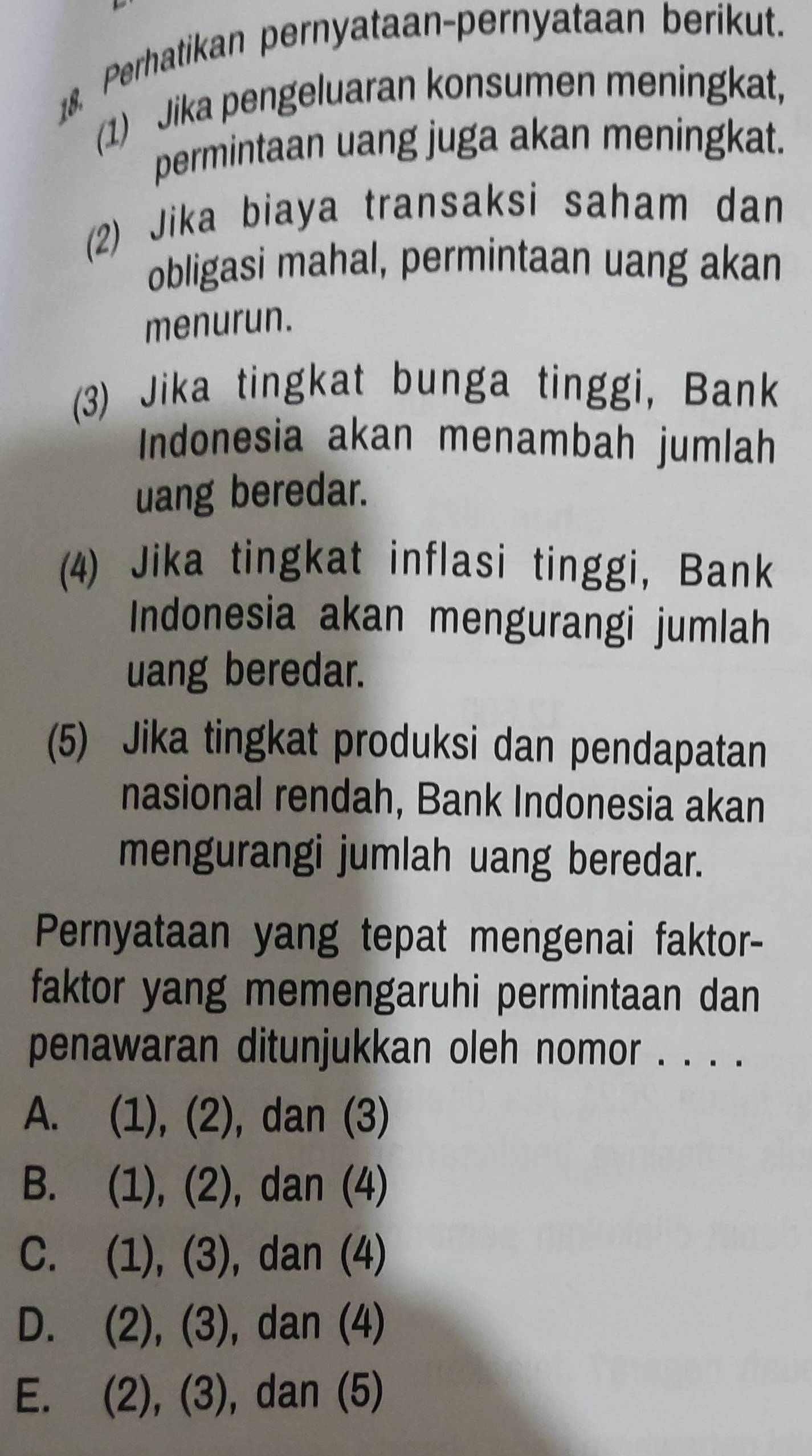 Perhatikan pernyataan-pernyataan berikut.
(1) Jika pengeluaran konsumen meningkat,
permintaan uang juga akan meningkat.
(2) Jika biaya transaksi saham dan
obligasi mahal, permintaan uang akan
menurun.
(3) Jika tingkat bunga tinggi, Bank
Indonesia akan menambah jumlah
uang beredar.
(4) Jika tingkat inflasi tinggi, Bank
Indonesia akan mengurangi jumlah
uang beredar.
(5) Jika tingkat produksi dan pendapatan
nasional rendah, Bank Indonesia akan
mengurangi jumlah uang beredar.
Pernyataan yang tepat mengenai faktor-
faktor yang memengaruhi permintaan dan
penawaran ditunjukkan oleh nomor . . . .
A. (1), (2), dan (3)
B. (1), (2), dan (4)
C. (1), (3), dan (4)
D. (2), (3), dan (4)
E. (2), (3), dan (5)