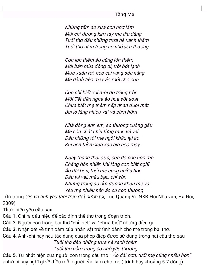 Tặng Mẹ
Những tấm áo xưa con nhớ lắm
Mũi chỉ đường kim tay mẹ dịu dàng
Tuổi thơ đâu những trưa hè xanh thắm
Tuổi thơ nằm trong áo nhỏ yêu thương
Con lớn thêm áo cũng lớn thêm
Mỗi bận mùa đông đi, trời bớt lạnh
Mưa xuân rơi, hoa cải vàng sắc năng
Mẹ dành tiền may áo mới cho con
Con chỉ biết vui mỗi độ trăng tròn
Mỗi Tết đến nghe áo hoa sột soạt
Chưa biết mẹ thêm nếp nhăn đuôi mắt
Bởi lo lắng nhiều vất vả sớm hôm
Nhà đông anh em, áo thường xuống gấu
Mẹ còn chắt chiu từng mụn vá vai
Đâu những tối mẹ ngồi khâu lại áo
Khi bên thềm xào xạc gió heo may
Ngày tháng thoi đưa, con đã cao hơn mẹ
Chẳng hồn nhiên khi lòng con biết nghĩ
Áo dài hơn, tuổi mẹ cũng nhiều hơn
Dẫu vá vai, màu bạc, chỉ sờn
Nhưng trong áo ấm đường khâu mẹ vá
Yêu mẹ nhiều nên áo cũ con thương
(In trong Gió và tình yêu thổi trên đất nước tối, Lưu Quang Vũ NXB Hội Nhà văn, Hà Nội,
2009)
Thực hiện yêu cầu sau:
Câu 1. Chỉ ra dấu hiệu để xác định thể thơ trong đoạn trích.
Câu 2. Người con trong bài thơ 'chỉ biết'' và 'chưa biết'' những điều gì.
Câu 3. Nhận xét về tình cảm của nhân vật trữ tình dành cho mẹ trong bài thơ.
Câu 4. Anh/chị hãy nêu tác dụng của phép điệp được sử dụng trong hai câu thơ sau
Tuổi thơ đâu những trưa hè xanh thầm
Tuổi thơ nằm trong áo nhỏ yêu thương
Câu 5. Từ phát hiện của người con trong câu thơ “ Áo dài hơn, tuổi mẹ cũng nhiều hơn”
anh/chị suy nghĩ gì về điều mỗi người cần làm cho mẹ ( trình bày khoảng 5-7 dòng)