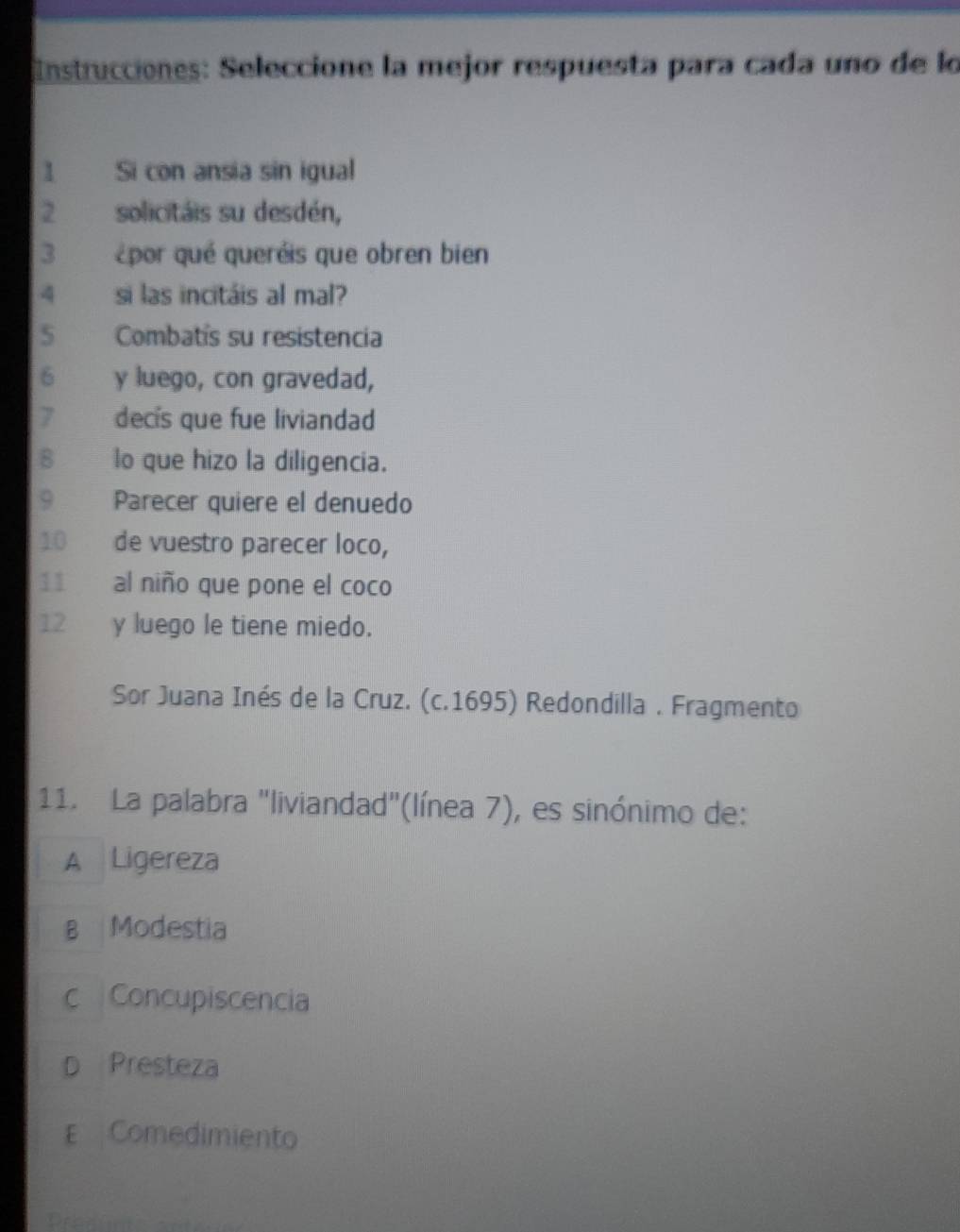 Instrucciones: Seleccione la mejor respuesta para cada uno de lo
1 Si con ansia sin igual
2 solicitáis su desdén,
3 por qué queréis que obren bien
4 si las incitáis al mal?
5 Combatís su resistencia
6 y luego, con gravedad,
7 decís que fue liviandad
8 lo que hizo la diligencia.
9 Parecer quiere el denuedo
10 de vuestro parecer loco,
11 al niño que pone el coco
12 y luego le tiene miedo.
Sor Juana Inés de la Cruz. (c.1695) Redondilla . Fragmento
11. La palabra "liviandad"(línea 7), es sinónimo de:
A Ligereza
B Modestia
c Concupiscencia
Presteza
E Comedimiento