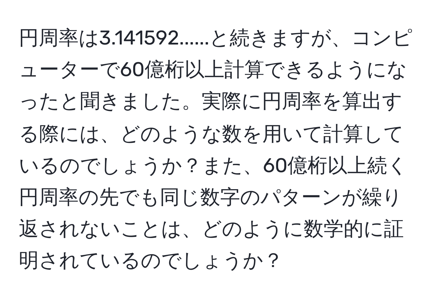 円周率は3.141592......と続きますが、コンピューターで60億桁以上計算できるようになったと聞きました。実際に円周率を算出する際には、どのような数を用いて計算しているのでしょうか？また、60億桁以上続く円周率の先でも同じ数字のパターンが繰り返されないことは、どのように数学的に証明されているのでしょうか？