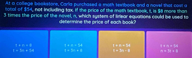 At a college bookstore, Carla purchased a math textbook and a novel that cost a
total of $54, not including tax. If the price of the math textbook, t, is $8 more than
3 times the price of the novel, n, which system of linear equations could be used to
determine the price of each book?
t+n=8
t+n=54 t+n=54 t+n=54
t=3n+54 t=3n+8 t=3n-8 n=3t+8