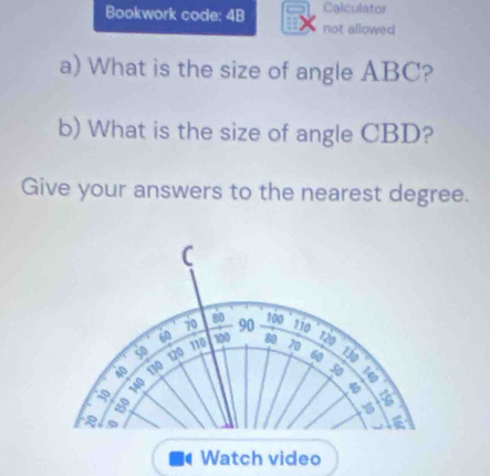 Bookwork code: 4B Calculator 
not allowed 
a) What is the size of angle ABC? 
b) What is the size of angle CBD? 
Give your answers to the nearest degree.
C
70 8o 100° 110 ' 720
so 110 100 90
60 80 70
40 130 120
60 130
50 a
140
a 150
a 
Watch video