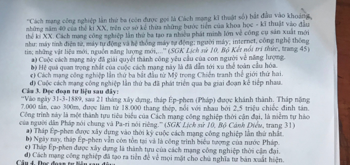 'Cách mạng công nghiệp lần thứ ba (còn được gọi là Cách mạng kĩ thuật số) bắt đầu vào khoảng
những năm 40 của thế kỉ XX, trên cơ sở kế thừa những bước tiền của khoa học - kĩ thuật vào đầu
thế kỉ XX. Cách mạng công nghiệp lần thứ ba tạo ra nhiều phát minh lớn về công cụ sản xuất mới
như: máy tính điện từ, máy tự động và hệ thống máy tự động; người máy; internet, công nghệ thông
tin; những vật liệu mới, nguồn năng lượng mới,...'' (SGK Lịch sử 10, Bộ Kết nổi tri thức, trang 45)
a) Cuộc cách mạng này đã giải quyết thành công yêu cầu của con người về năng lượng.
b) Hệ quả quan trọng nhất của cuộc cách mạng này là đã dẫn tới xu thế toàn cầu hóa.
c) Cách mạng công nghiệp lần thứ ba bắt đầu từ Mỹ trong Chiến tranh thế giới thứ hai.
d) Cuộc cách mạng công nghiệp lần thứ ba đã phát triển qua ba giai đoạn kế tiếp nhau.
Câu 3. Đọc đoạn tư liệu sau đây:
*Vào ngày 31-3-1889, sau 21 tháng xây dựng, tháp Ép-phen (Pháp) được khánh thành, Tháp nặng
7.000 tần, cao 300m, được làm từ 18.000 thang thép, nổi với nhau bởi 2,5 triệu chiếc đinh tán.
Công trình này là một thành tựu tiêu biểu của Cách mạng công nghiệp thời cận đại, là niềm tự hào
của người dân Pháp nói chung và Pa-ri nói riêng.” (SGK Lịch sử 10, Bộ Cánh Diều, trang 31)
a) Tháp Ép-phen được xây dựng vào thời kỳ cuộc cách mạng công nghiệp lần thứ nhất.
b) Ngày nay, tháp Ép-phen vẫn còn tồn tại và là công trình biểu tượng của nước Pháp.
c) Tháp Ép-phen được xây dựng là thành tựu của cách mạng công nghiệp thời cận đại.
d) Cách mạng công nghiệp đã tạo ra tiền đề về mọi mặt cho chủ nghĩa tư bản xuất hiện.
Câu 4. Đọc đoạn tư liêi