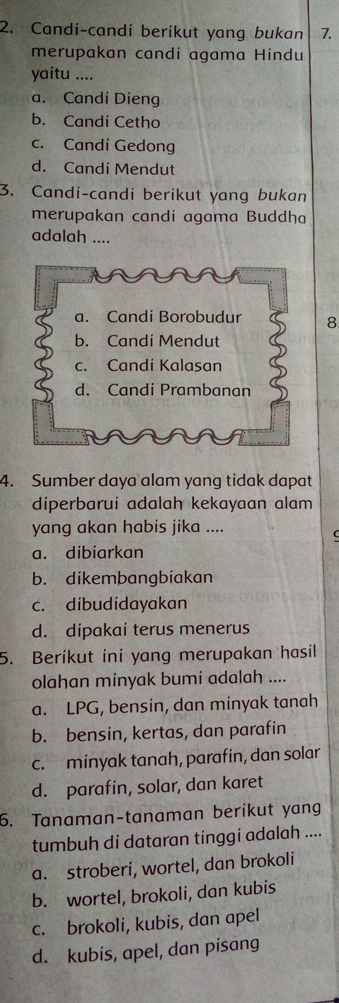 Candi-candi berikut yang bukan 7.
merupakan candi agama Hindu
yaitu ....
a. Candi Dieng
b. Candi Cetho
c. Candí Gedong
d. Candi Mendut
3. Candi-candi berikut yang bukan
merupakan candí agama Buddha
adalah ....
a. Candi Borobudur
8.
b. Candi Mendut
c. Candi Kalasan
d. Candi Prambanan
4. Sumber daya alam yang tidak dapat
diperbarui adalah kekayaan alam
yang akan habis jika ....
C
a. dibiarkan
b. dikembangbiakan
c. dibudidayakan
d. dipakai terus menerus
5. Beríkut iní yang merupakan hasil
olahan minyak bumi adalah ....
a. LPG, bensin, dan minyak tanah
b. bensin, kertas, dan parafin
c. minyak tanah, parafin, dan solar
d. parafin, solar, dan karet
6. Tanaman-tanaman beríkut yang
tumbuh dí dataran tinggí adalah ....
a. stroberi, wortel, dan brokoli
b. wortel, brokoli, dan kubis
c. brokoli, kubis, dan apel
d. kubis, apel, dan pisang