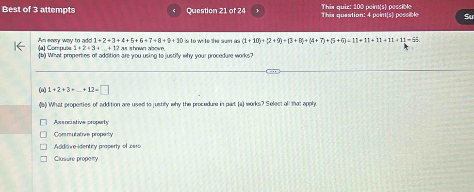 Best of 3 attempts Question 21 of 24 This quiz: 100 point(s) possible
This question: 4 point(s) possible Su
An easy way to add 1+2+3+4+5+6+7+8+9+10 is to write the sum as (1+10)+(2+9)+(3+8)+(4+7)+(5+6)=11+11+11+11+11=55. 
(a) Compute 1+2+3+...+12 as shown above.
(b) What properties of addition are you using to justify why your procedure works?
(a) 1+2+3+...+12=□
(b) What properties of addition are used to justify why the procedure in part (a) works? Select all that apply.
Associative property
Commutative property
Additive-identity property of zero
Closure property