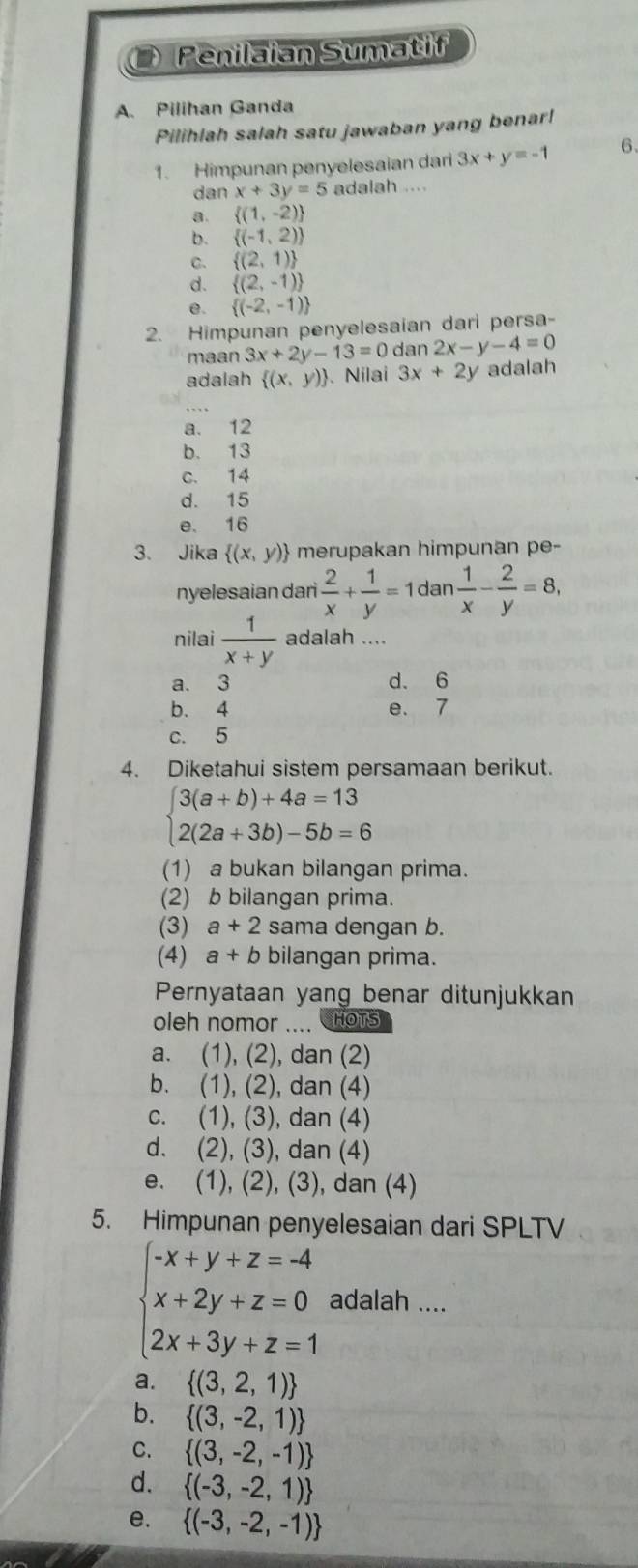 Penilaian Sumatif
A. Pilihan Ganda
Pilihlah salah satu jawaban yang benar!
1. Himpunan penyelesaian dar 3x+y=-1 6、
dan x+3y=5 adalah ..
a.  (1,-2)
b.  (-1,2)
C.  (2,1)
d.  (2,-1)
e.  (-2,-1)
2. Himpunan penyelesaian dari persa-
maan 3x+2y-13=0 dan 2x-y-4=0
adalah  (x,y) 、 Nilai 3x+2y adalah
a. 12
b. 13
c. 14
d. 15
e. 16
3. Jika  (x,y) merupakan himpunan pe-
nyelesaian dari  2/x + 1/y =1dan 1/x - 2/y =8,
nilai  1/x+y  adalah ....
a. 3 d. 6
b. 4 e. 7
c. 5
4. Diketahui sistem persamaan berikut.
beginarrayl 3(a+b)+4a=13 2(2a+3b)-5b=6endarray.
(1) a bukan bilangan prima.
(2) b bilangan prima.
(3) a+2 sama dengan b.
(4) a+b bilangan prima.
Pernyataan yang benar ditunjukkan
oleh nomor ....  HOTs
a. (1), (2), dan (2)
b. (1), (2), dan (4)
c. (1), (3), dan (4)
d. (2), (3), dan (4)
e. (1), (2), (3), dan (4)
5. Himpunan penyelesaian dari SPLTV
beginarrayl -x+y+z=-4 x+2y+z=0 2x+3y+z=1endarray. adalah ....
a.  (3,2,1)
b.  (3,-2,1)
C.  (3,-2,-1)
d.  (-3,-2,1)
e.  (-3,-2,-1)