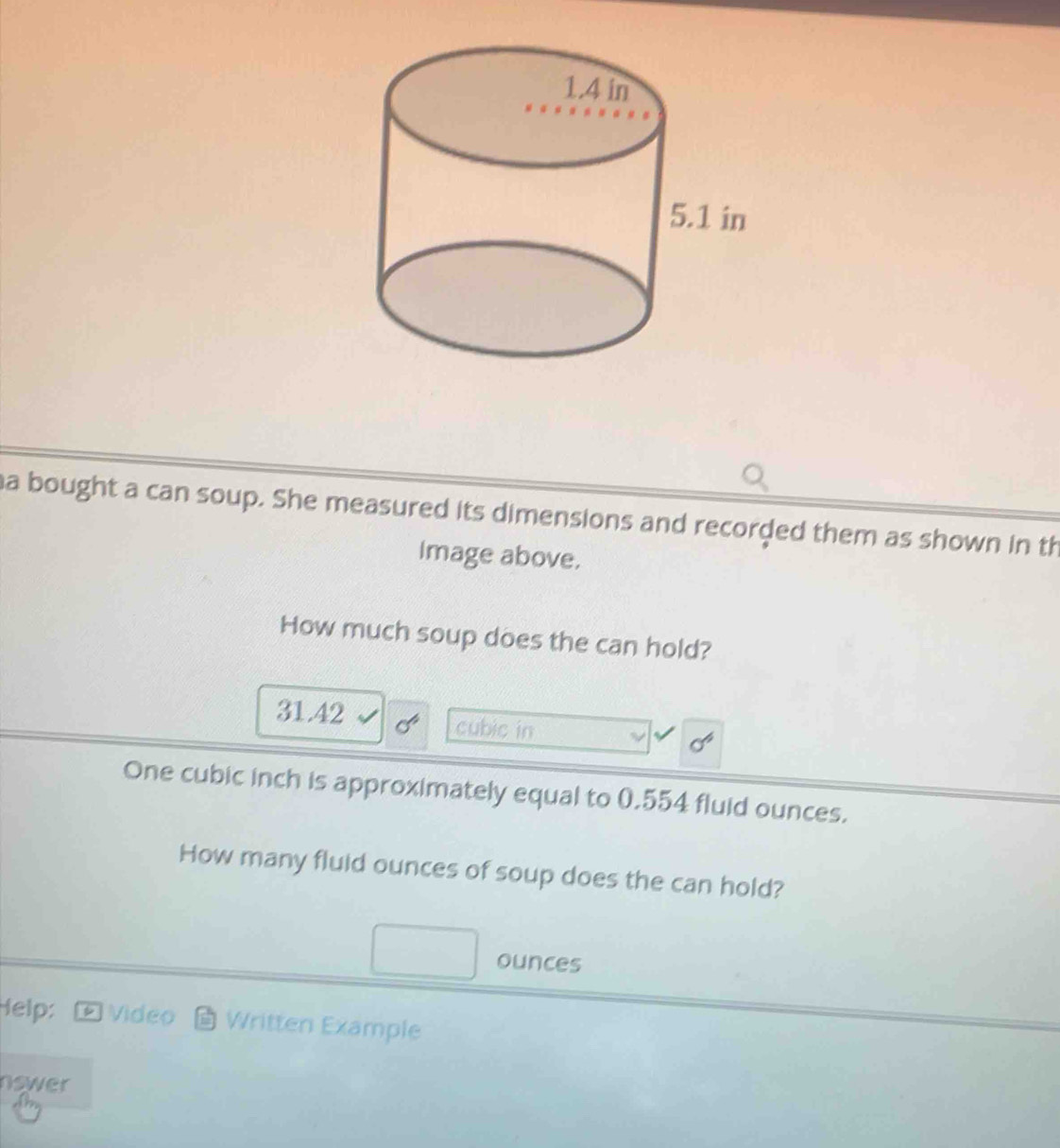 a bought a can soup. She measured its dimensions and recorded them as shown in th
Image above.
How much soup does the can hold?
31.42 cubic in
sigma^6
One cubic inch is approximately equal to 0.554 fluid ounces.
How many fluid ounces of soup does the can hold?
ounces
Help: ⑥ Video Written Example
nswer