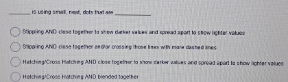 is using small, neat, dots that are
_
Stippling AND close together to show darker values and spread apart to show lighter values
Stippling AND close together and/or crossing those lines with more dashed lines
Hatching/Cross Hatching AND close together to show darker values and spread apart to show lighter values
Hatching/Cross Hatching AND blended together