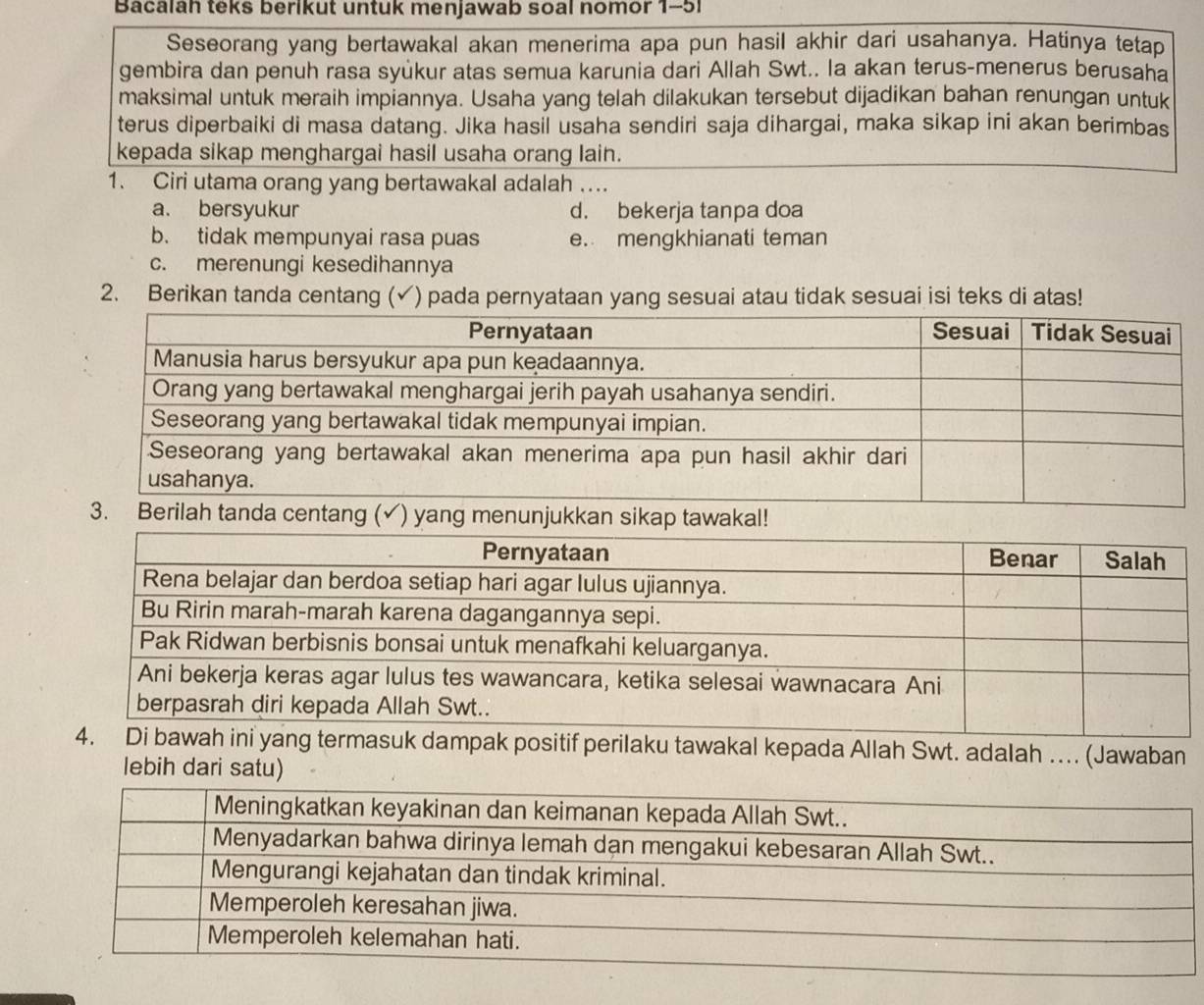 Bacalah teks berikut untuk menjawab soal nomor 1-51
Seseorang yang bertawakal akan menerima apa pun hasil akhir dari usahanya. Hatinya tetap
gembira dan penuh rasa syükur atas semua karunia dari Allah Swt.. Ia akan terus-menerus berusaha
maksimal untuk meraih impiannya. Usaha yang telah dilakukan tersebut dijadikan bahan renungan untuk
terus diperbaiki di masa datang. Jika hasil usaha sendiri saja dihargai, maka sikap ini akan berimbas
kepada sikap menghargai hasil usaha orang lain.
1. Ciri utama orang yang bertawakal adalah ..
a. bersyukur d. bekerja tanpa doa
b. tidak mempunyai rasa puas e. mengkhianati teman
c. merenungi kesedihannya
2. Berikan tanda centang (√) pada pernyataan yang sesuai atau tidak sesuai isi teks di atas!
3. Berilah
ang termasuk dampak positif perilaku tawakal kepada Allah Swt. adalah … (Jawaban
lebih dari satu)