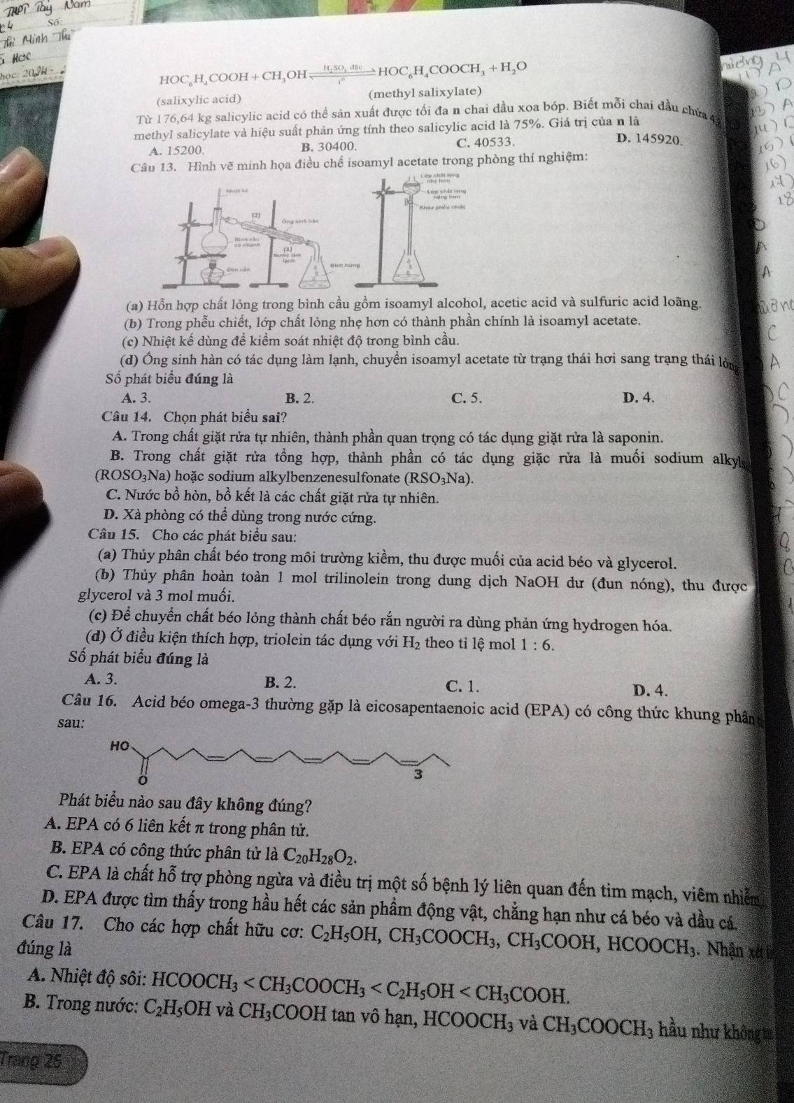 HOC_6H_4COOH+CH_3OH frac H_2SO_4.48cc^nHOC_6H_4COOCH_3+H_2O
(salixylic acid) (methyl salixylate)
Từ 176,64 kg salicylic acid có thể sản xuất được tối đa n chai đầu xoa bóp. Biết mỗi chai đầu chứa 4
methyl salicylate và hiệu suất phản ứng tính theo salicylic acid là 75%. Giá trị của n là
A. 15200. B. 30400. C. 40533.
D. 145920
Câu 13. Hình vẽ minh họa điều chế isoamyl acetate trong phòng thí nghiệm:
nd    
Khoo phêu chiết
(a) Hỗn hợp chất lỏng trong bình cầu gồm isoamyl alcohol, acetic acid và sulfuric acid loãng.
(b) Trong phễu chiết, lớp chất lỏng nhẹ hơn có thành phần chính là isoamyl acetate.
(c) Nhiệt kế dùng đề kiểm soát nhiệt độ trong bình cầu.
(d) Ông sinh hàn có tác dụng làm lạnh, chuyền isoamyl acetate từ trạng thái hơi sang trạng thái lòm
ố phát biểu đúng là
A. 3. B. 2. C. 5. D. 4.
Câu 14. Chọn phát biểu sai?
A. Trong chất giặt rửa tự nhiên, thành phần quan trọng có tác dụng giặt rửa là saponin.
B. Trong chất giặt rửa tổng hợp, thành phần có tác dụng giặc rửa là muối sodium alkyla
(ROSO_3Na) 0 hoặc sodium alkylbenzenesulfonate (RSO_3Na).
C. Nước bồ hòn, bồ kết là các chất giặt rửa tự nhiên.
D. Xà phòng có thể dùng trong nước cứng.
Câu 15. Cho các phát biểu sau:
(a) Thủy phân chất béo trong môi trường kiềm, thu được muối của acid béo và glycerol.
(b) Thủy phân hoàn toàn 1 mol trilinolein trong dung dịch NaOH dư (đun nóng), thu được
glycerol và 3 mol muối.
(c) Để chuyển chất béo lỏng thành chất béo rắn người ra dùng phản ứng hydrogen hóa.
(d) Ở điều kiện thích hợp, triolein tác dụng với H_2 theo ti lệ mol 1:6.
Số phát biểu đúng là
A. 3. B. 2. C. 1. D. 4.
Câu 16. Acid béo omega-3 thường gặp là eicosapentaenoic acid (EPA) có công thức khung phân
sau:
Phát biểu nào sau đây không đúng?
A. EPA có 6 liên kết π trong phân tử.
B. EPA có công thức phân tử là C_20H_28O_2.
C. EPA là chất hỗ trợ phòng ngừa và điều trị một số bệnh lý liên quan đến tim mạch, viêm nhiễm
D. EPA được tìm thấy trong hầu hết các sản phẩm động vật, chẳng hạn như cá béo và dầu cá.
Câu 17. Cho các hợp chất hữu cơ: C_2H_5OH,CH_3COOCH_3,CH_3COOH,HCOOCH_3
đúng là . Nhận xét 
A. Nhiệt độ sôi: HCOOCH_3
B. Trong nước: C_2H_5OH Va CH_3COOH tan vô hạn, HCOOCH_3 và CH_3COOCH_3 hầu như không t
Trang 25