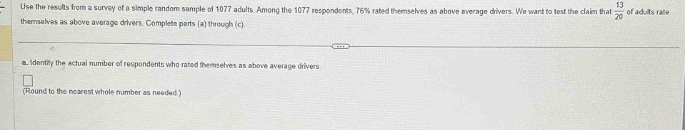 Use the results from a survey of a simple random sample of 1077 adults. Among the 1077 respondents, 76% rated themselves as above average drivers. We want to test the claim that  13/20  of adults rate 
themselves as above average drivers. Complete parts (a) through (c) 
a. Identify the actual number of respondents who rated themselves as above average drivers 
(Round to the nearest whole number as needed.)