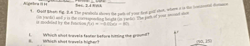 Date:_
Algebra II H Sec. 2.4 RWA
1. Golf Shot: fig. 2.4 The parabola shows the path of your first golf shot, where x is the hommental distance
(in yards) and y is the corresponding height (in yards). The path of your second shot
is modeled by the function f(x)=-0.02x(x-80). 
1. Which shot travels faster before hitting the ground?
[1. Which shot travels higher? (50,25)