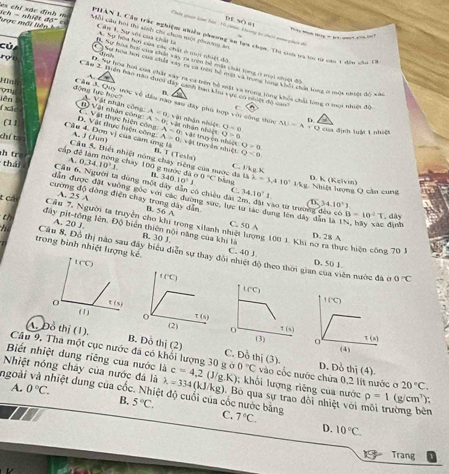 DE SO uị
es ch ỉ xác định  Mỗi câu hoi thì sinh chi chọn một phương ân
Thờn guời làm bạc 10 pig, khong kó thời n phại để
lược mối liên  h Cân L Sự sối của chất là
Thây Mon Háp-  IT.0805,4%6.007
ích - nhiệt độ' có A. Sự hòa hợi của các chất ở mội nhiệt độ
PHAN 1 Cầu trắc nghiệm nhiều phương án lựa chọn. Thi sinh trà tới từ cạn 1 đêu gầu 17
củ, định
rợn
B. Sự hóa hơi của chất xây ra trên bê mặt chất long ở mại nhiệt độ
C) Sự hoa hơi của chất xây ra ca trên bề mặt và trong long khối chất long ở một nhiêt 10* ac
A.
Hìna
D. Sự hoa hơi của chất xây ra ca trên bề mặt và trong lông khổi chải long ở mội nhiệt độ
Cầu 2. Biển báo nào dưới đây cảnh bao khu vực có nhiệt độ ca e
on
B. a
lên
Cầu 3. Quy ước về dầu nào sau đây phú hợp với công thức △ U=A+O D. a
động lực học? A. Vật nhân công: A<0</tex> Vật nhận nhiệt
f xáo
C
B) Vật nhận công: A>0; vật nhận nhiệt Q<0.
C. Vật thực hiện công: A<0</tex> Q>0
của định luật 1 nhiệt
D. Vật thực hiện công A>0 vậ t truyền nhiệt O>0.
khí tan
(11 Câu 4. Đơn vị của cảm ứng là : vật truyền nhiệt
A. J (Jun) B. T (Tesla)
cấp đ
Q<0</tex>
Câu 5. Biết nhiệt nóng chay riêng của nước đá 0°C bāng
h tran 1. 0,34.10^31. chay 100 g nước đá ở 340.10^5J. 1lambda lambda =3.4.10^1
C. J/kg K D. K (Kelvín)
B. kg Nhiệt lượng Q cân cung
thái Cầu 6, Người ta dùng một dây dân có chiêu dài 2m, đặt vào từ trường đều có
t các
A. 25 A
C. 34.10^7J. D 34.10^7J
cường độ dòng điện chạy trong dãy dẫn B. 56 A
dẫn được đặt vuồng gốc với các đường sức, lực từ tác dụng lên dây dẫn là 1N, hãy xác định
B=10^2T. dây
th A. 20 J.
đây pịt-tông lên. Độ biến thiên nội năng của khi là
Cầu 7, Người ta truyền cho khí trong xilanh nhiệt lượng 100 J. Khí nở ra thực hiện công 70 1
C. 50 A D. 28 A
B. 30 J.
trong bình nhiệt lượng kế.
he Cầu 8. Đồ thị nào sau đây biểu diễn sự thay đôi nhiệt độ theo thời gian của viên nước đá ở
C. 40 J. D. 50 J.
t(^circ C)
0°C
L(^circ C)
t(s)
(2) 0 t(s)
(3) 
A. Đồ thị (1), B. Đồ thị (2) C. Đồ thị (3).
Biết nhiệt dung riêng cua nước là
Câu 9. Tha một cục nước đá có khối lượng 30 g ở 0°C vào cốc nước chứa 0,2 lít nước ơ 20°C.
D. Đồ thị (4).
Nhiệt nóng chảy của nước đá là lambda =334(kJ/kg) c=4,2(J/g.K); khối lượng riêng của nước rho =1(g/cm^3) `
A. 0°C.
ngoài và nhiệt dung của cwidehat o c. Nhiệt độ cuối của cốc nước bằng
Bộ qua sự trao đôi nhiệt với môi trường bên
B. 5°C. C. 7°C.
D. 10°C.
is Trang