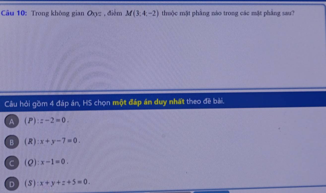 Trong không gian Oxyz, điểm M(3;4;-2) thuộc mặt phẳng nào trong các mặt phẳng sau?
Câu hỏi gồm 4 đáp án, HS chọn một đáp án duy nhất theo đề bài.
A  F 1| z-2=0.
B ) (R) x+y-7=0.
C) (Q): x-1=0.
D ) (S): x+y+z+5=0.