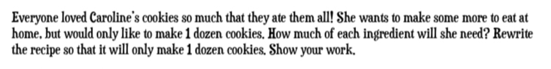 Everyone loved Caroline's cookies so much that they ate them all! She wants to make some more to eat at 
home, but would only like to make 1 dozen cookies. How much of each ingredient will she need? Rewrite 
the recipe so that it will only make 1 dozen cookies. Show your work.