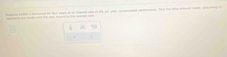 Suppose $1800 is borrowed for four years at an interest rate of 3% per year, compounded continuously. Find the total amount reed, assuming no 
payments are made unbl the end. Round to the nearest cent. 
×