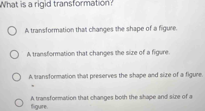 What is a rigid transformation?
A transformation that changes the shape of a figure.
A transformation that changes the size of a figure.
A transformation that preserves the shape and size of a figure.
A transformation that changes both the shape and size of a
figure.