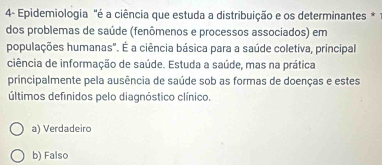 4- Epidemiologia "é a ciência que estuda a distribuição e os determinantes *
dos problemas de saúde (fenômenos e processos associados) em
populações humanas". É a ciência básica para a saúde coletiva, principal
ciência de informação de saúde. Estuda a saúde, mas na prática
principalmente pela ausência de saúde sob as formas de doenças e estes
últimos definidos pelo diagnóstico clínico.
a) Verdadeiro
b) Falso