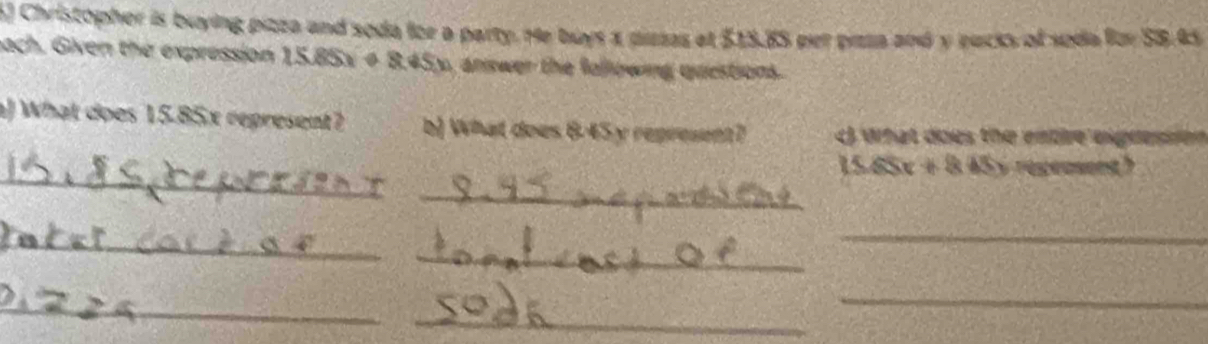 Christopher is buying pizza and soda for a party. He buys a pissas et $13.85 per paza and y eucks of soda for SB. 45
bach. Given the expression 15.85x + 8.45y, answer the following questions. 
a) What does 15.85x represent? b) What does 6-45y represent? what does the entre eigresson 
_
15.65x + 8.45y regensent? 
_ 
_ 
_ 
_ 
_ 
_ 
_