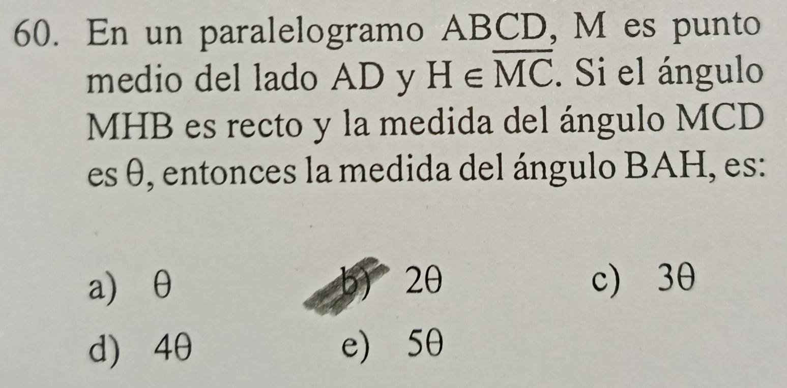 En un paralelogramo ABCD, M es punto
medio del lado AD y H∈ overline MC. Si el ángulo
MHB es recto y la medida del ángulo MCD
es θ, entonces la medida del ángulo BAH, es:
a) θ b) 2θ c) 3θ
d) 4θ e) 5θ