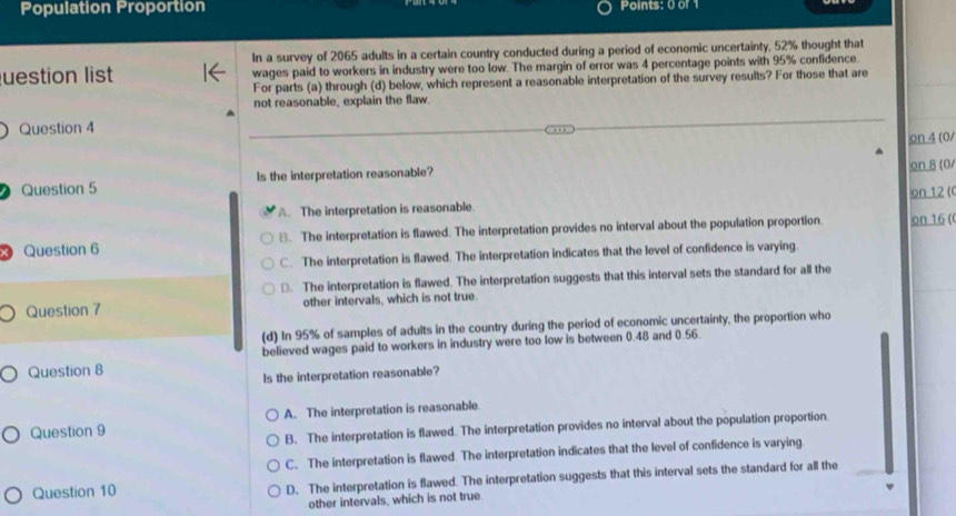 Population Proportion Points: 0 of 1
In a survey of 2065 adults in a certain country conducted during a period of economic uncertainty, 52% thought that
uestion list wages paid to workers in industry were too low. The margin of error was 4 percentage points with 95% confidence.
For parts (a) through (d) below, which represent a reasonable interpretation of the survey results? For those that are
not reasonable, explain the flaw.
Question 4
on 4 (0/
Question 5 Is the interpretation reasonable?
on 8 (0/
A. The interpretation is reasonable. on 12 (
3 Question 6 B. The interpretation is flawed. The interpretation provides no interval about the population proportion. on 16 (
C. The interpretation is flawed. The interpretation indicates that the level of confidence is varying.
□. The interpretation is flawed. The interpretation suggests that this interval sets the standard for all the
Question 7 other intervals, which is not true.
(d) In 95% of samples of adults in the country during the period of economic uncertainty, the proportion who
Question 8 believed wages paid to workers in industry were too low is between 0.48 and 0.56.
Is the interpretation reasonable?
Question 9 A. The interpretation is reasonable
B. The interpretation is flawed. The interpretation provides no interval about the population proportion
C. The interpretation is flawed. The interpretation indicates that the level of confidence is varying
Question 10 D. The interpretation is flawed. The interpretation suggests that this interval sets the standard for all the
other intervals, which is not true.