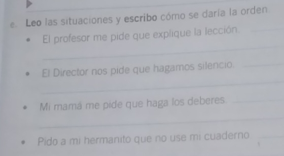 Leo las situaciones y escribo cómo se daría la orden 
_ 
El profesor me pide que explique la lección. 
_ 
_ 
El Director nos pide que hagamos silencio._ 
Mi mamá me pide que haga los deberes_ 
_ 
Pido a mi hermanito que no use mi cuaderno_