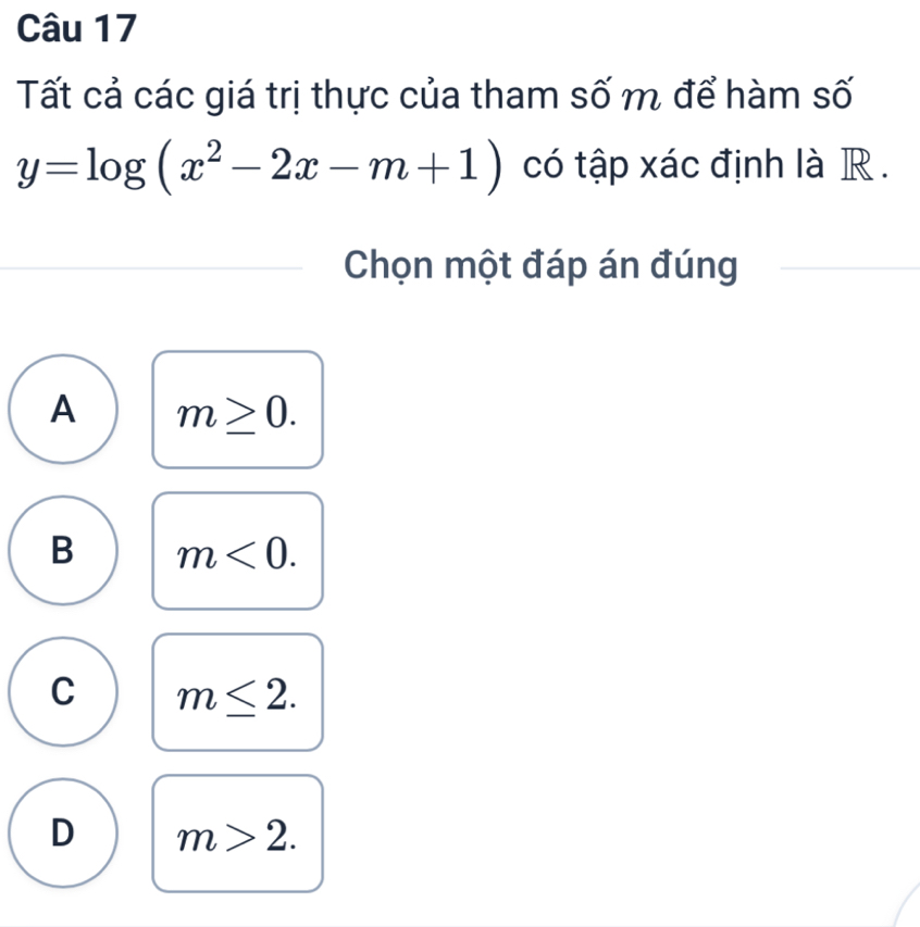 Tất cả các giá trị thực của tham số m để hàm số
y=log (x^2-2x-m+1) có tập xác định là R .
Chọn một đáp án đúng
A m≥ 0.
B m<0</tex>.
C m≤ 2.
D m>2.