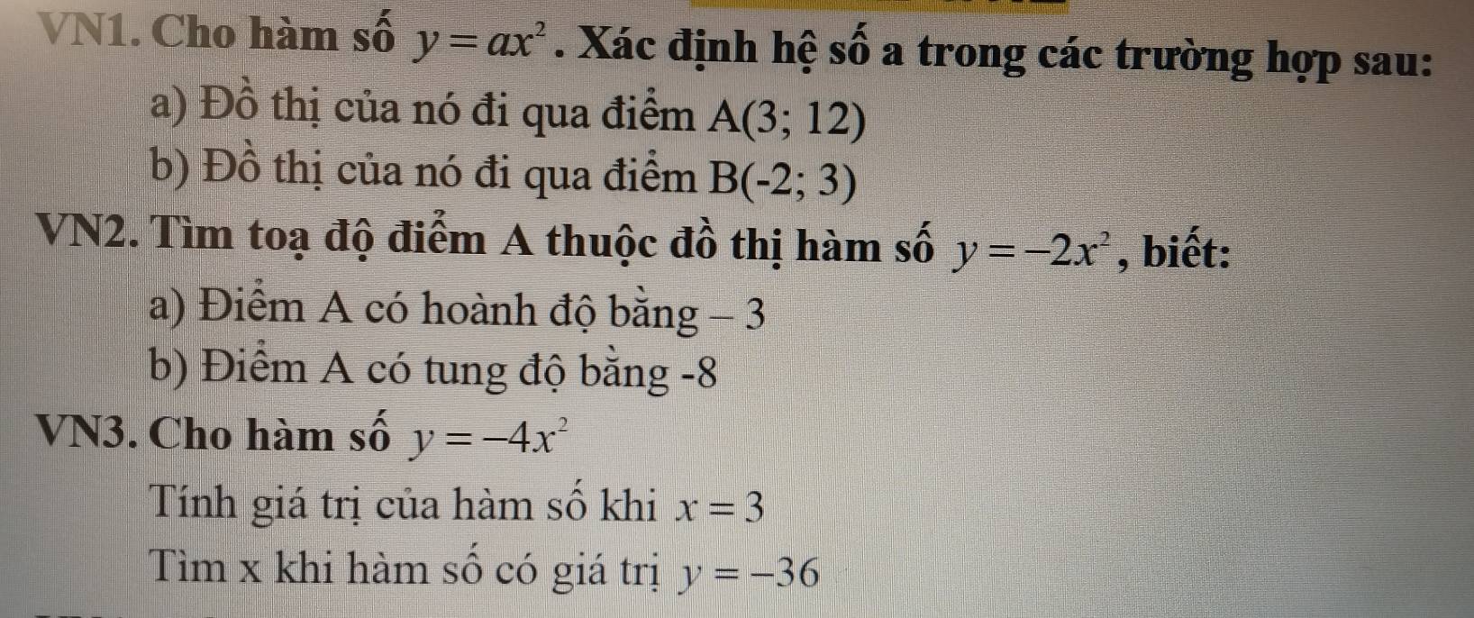 VN1. Cho hàm số y=ax^2. Xác định hệ số a trong các trường hợp sau: 
a) Đồ thị của nó đi qua điểm A(3;12)
b) Đồ thị của nó đi qua điểm B(-2;3)
VN2. Tìm toạ độ điểm A thuộc đồ thị hàm số y=-2x^2 , biết: 
a) Điểm A có hoành độ bằng - 3
b) Điểm A có tung độ bằng -8
VN3. Cho hàm số y=-4x^2
Tính giá trị của hàm số khi x=3
Tìm x khi hàm số có giá trị y=-36