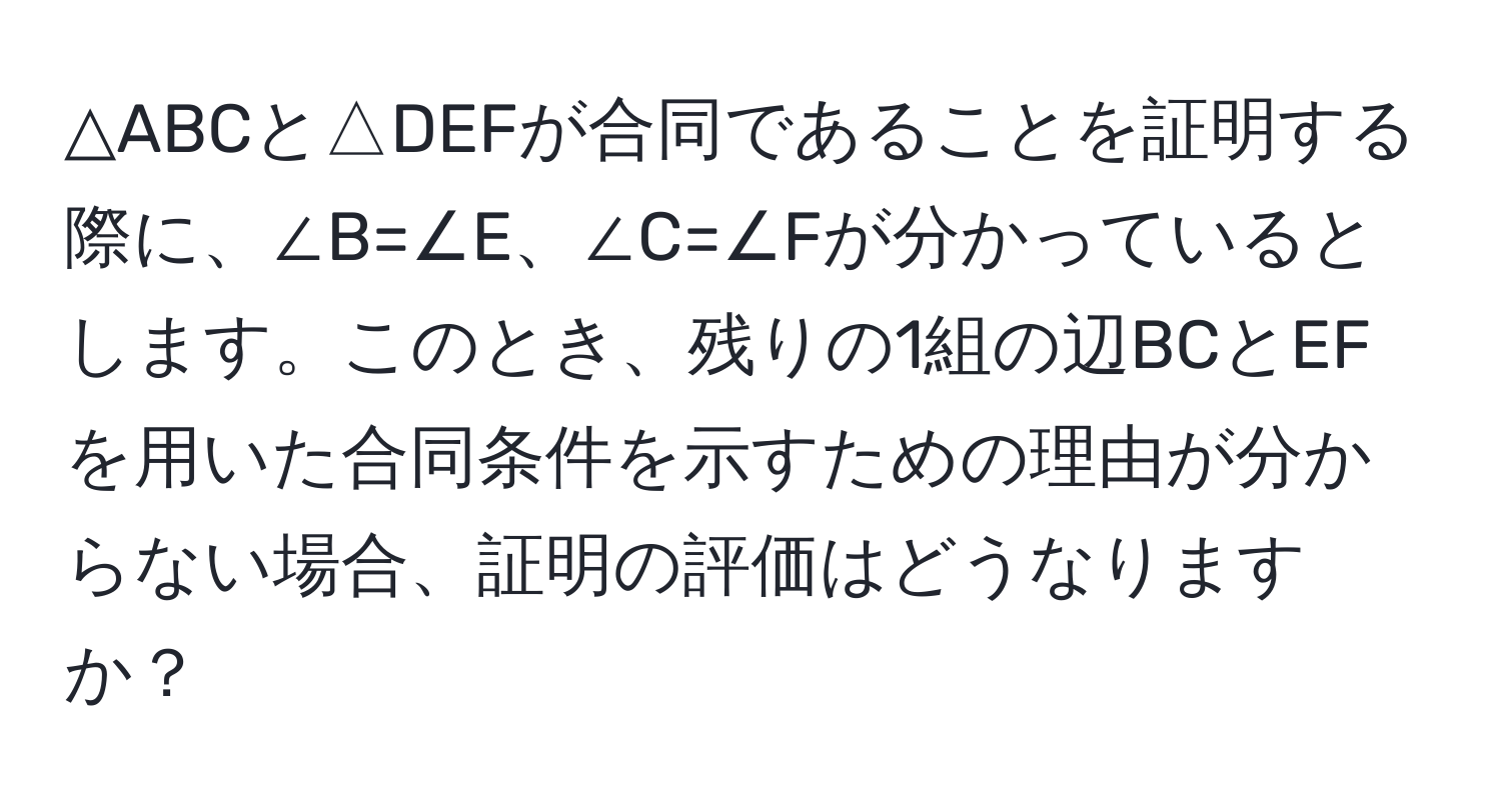 △ABCと△DEFが合同であることを証明する際に、∠B=∠E、∠C=∠Fが分かっているとします。このとき、残りの1組の辺BCとEFを用いた合同条件を示すための理由が分からない場合、証明の評価はどうなりますか？