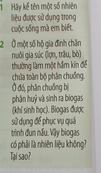 Hãy kể tên một số nhiên 
liệu được sử dụng trong 
cuộc sống mà em biết. 
2 Ở một số hộ gia đình chăn 
nuôi gia súc (lợn, trâu, bò) 
thường làm một hầm kín để 
chứa toàn bộ phân chuồng. 
Ở đó, phân chuồng bị 
phân huỷ và sinh ra biogas 
(khí sinh học). Biogas được 
sử dụng để phục vụ quá 
trình đun nấu. Vậy biogas 
có phải là nhiên liệu không? 
Tại sao?