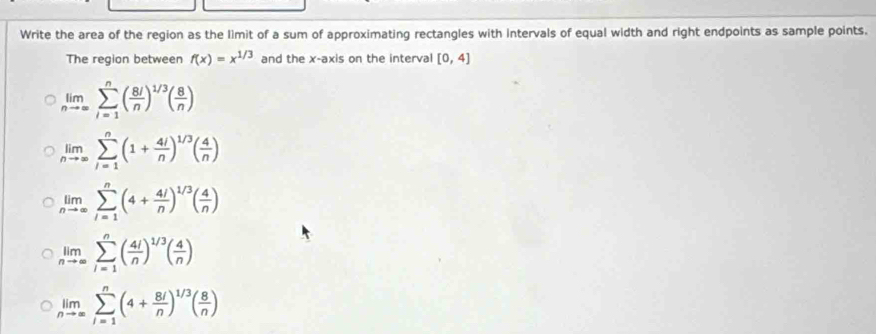 Write the area of the region as the limit of a sum of approximating rectangles with intervals of equal width and right endpoints as sample points.
The region between f(x)=x^(1/3) and the x-axis on the interval [0,4]
limlimits _nto ∈fty sumlimits _(i=1)^n( 8i/n )^1/3( 8/n )
limlimits _nto ∈fty sumlimits _(i=1)^n(1+ 4i/n )^1/3( 4/n )
limlimits _nto ∈fty sumlimits _(i=1)^n(4+ 4i/n )^1/3( 4/n )
limlimits _nto ∈fty sumlimits _(i=1)^n( 4i/n )^1/3( 4/n )
limlimits _nto ∈fty sumlimits _(i=1)^n(4+ 8i/n )^1/3( 8/n )