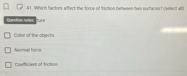 Which factors affect the force of friction between two surfaces? (select all)
Question notes ture
Color of the objects
Normal force
Coefficient of friction