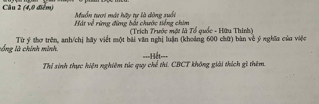 (4,0 điểm) 
Muốn tươi mát hãy tự là dòng suối 
Hát về rừng đừng bắt chước tiếng chim 
(Trích Trước mặt là Tổ quốc - Hữu Thỉnh) 
Từ ý thơ trên, anh/chị hãy viết một bài văn nghị luận (khoảng 600 chữ) bàn về ý nghĩa của việc 
sống là chính mình. 
==-Hết--= 
Thí sinh thực hiện nghiêm túc quy chế thi. CBCT không giải thích gì thêm.