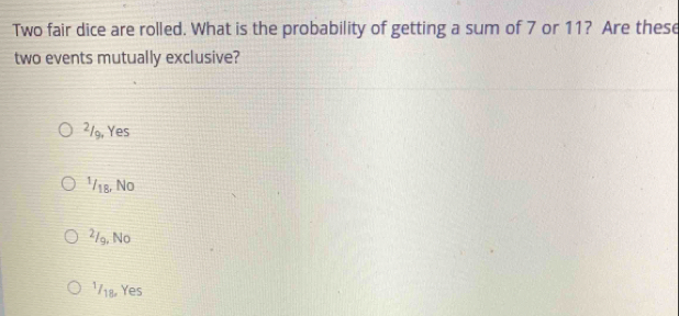 Two fair dice are rolled. What is the probability of getting a sum of 7 or 11? Are these
two events mutually exclusive?
²/9, Yes
¹/18, No
2/g, No
1718 Yes
