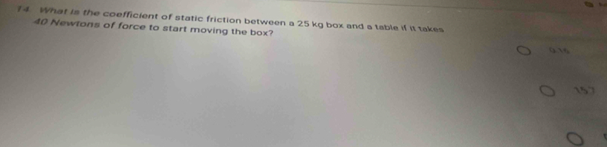 What is the coefficient of static friction between a 25 kg box and a table if it takes
40 Newlons of force to start moving the box?
0.16
15.7