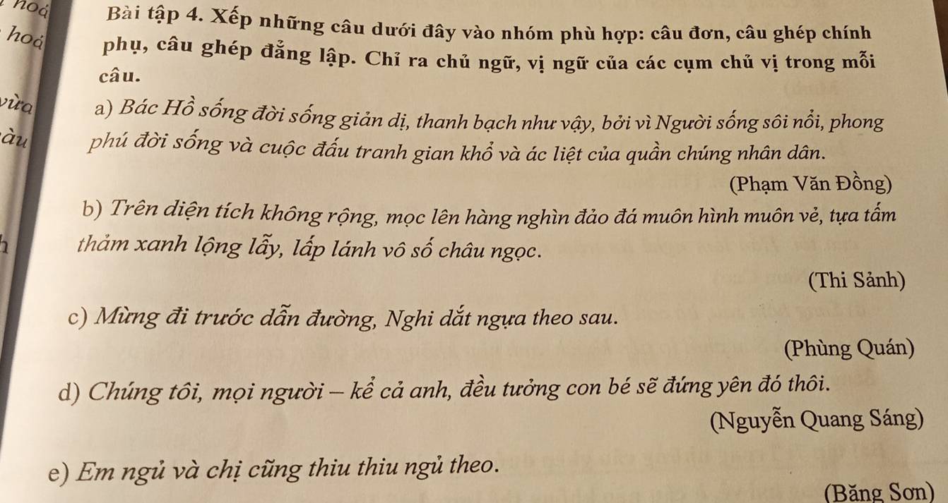 noá Bài tập 4. Xếp những câu dưới đây vào nhóm phù hợp: câu đơn, câu ghép chính 
hoá phụ, câu ghép đẳng lập. Chỉ ra chủ ngữ, vị ngữ của các cụm chủ vị trong mỗi 
câu. 
vùa a) Bác Hồ sống đời sống giản dị, thanh bạch như vậy, bởi vì Người sống sôi nổi, phong 
àu phú đời sống và cuộc đấu tranh gian khổ và ác liệt của quần chúng nhân dân. 
(Phạm Văn Đồng) 
b) Trên diện tích không rộng, mọc lên hàng nghìn đảo đá muôn hình muôn vẻ, tựa tấm 
thảm xanh lộng lẫy, lấp lánh vô số châu ngọc. 
(Thi Sảnh) 
c) Mừng đi trước dẫn đường, Nghi dắt ngựa theo sau. 
(Phùng Quán) 
d) Chúng tôi, mọi người - kể cả anh, đều tưởng con bé sẽ đứng yên đó thôi. 
(Nguyễn Quang Sáng) 
e) Em ngủ và chị cũng thiu thiu ngủ theo. 
(Băng Sơn)