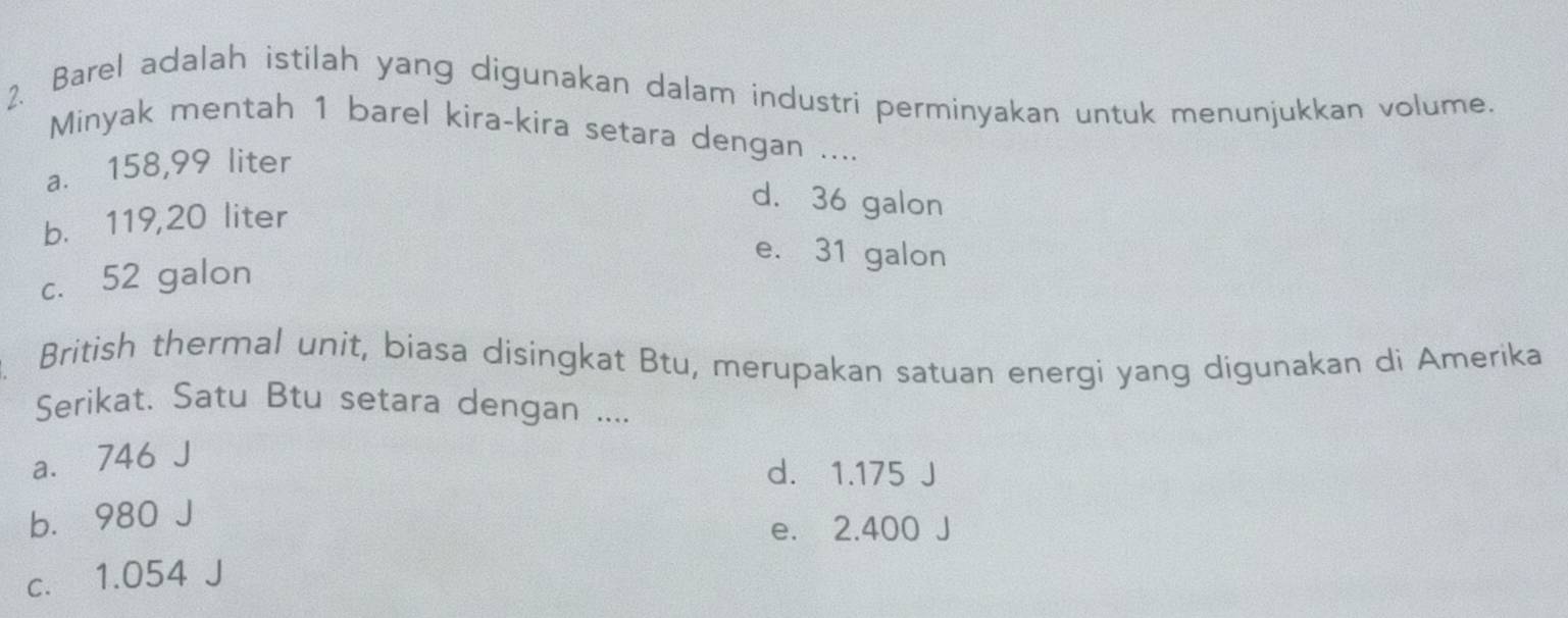 Barel adalah istilah yang digunakan dalam industri perminyakan untuk menunjukkan volume.
Minyak mentah 1 barel kira-kira setara dengan ....
a. 158,99 liter
b. 119,20 liter
d. 36 galon
e. 31 galon
c. 52 galon
British thermal unit, biasa disingkat Btu, merupakan satuan energi yang digunakan di Amerika
Serikat. Satu Btu setara dengan ....
a. 746 J
d. 1.175 J
b. 980 J
e. 2.400 J
c. 1.054