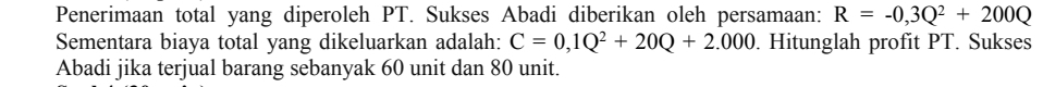Penerimaan total yang diperoleh PT. Sukses Abadi diberikan oleh persamaan: R=-0,3Q^2+200Q
Sementara biaya total yang dikeluarkan adalah: C=0,1Q^2+20Q+2.000. Hitunglah profit PT. Sukses 
Abadi jika terjual barang sebanyak 60 unit dan 80 unit.