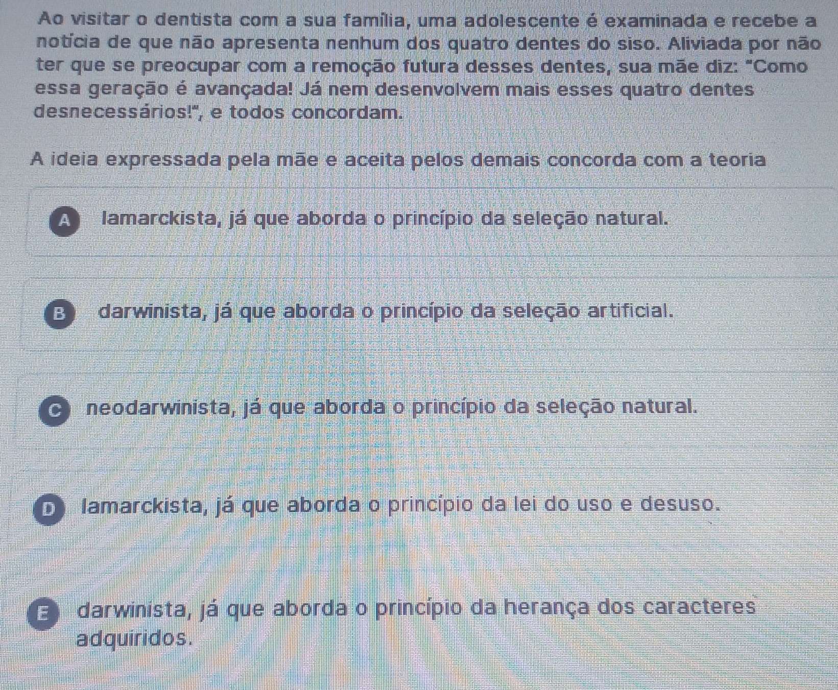 Ao visitar o dentista com a sua família, uma adolescente é examinada e recebe a
notícia de que não apresenta nenhum dos quatro dentes do siso. Aliviada por não
ter que se preocupar com a remoção futura desses dentes, sua mãe diz: "Como
essa geração é avançada! Já nem desenvolvem mais esses quatro dentes
desnecessários!', e todos concordam.
A ideia expressada pela mãe e aceita pelos demais concorda com a teoria
A lamarckista, já que aborda o princípio da seleção natural.
E darwinista, já que aborda o princípio da seleção artificial.
O neodarwinista, já que aborda o princípio da seleção natural.
D lamarckista, já que aborda o princípio da lei do uso e desuso.
E darwinista, já que aborda o princípio da herança dos caracteres
adquiridos.