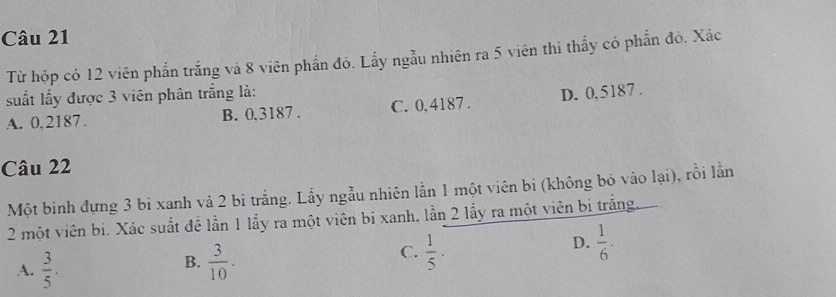 Từ hộp có 12 viên phần trắng và 8 viên phần đỏ. Lấy ngẫu nhiên ra 5 viên thì thấy có phần đỏ. Xác
suất lấy được 3 viên phân trắng là:
A. 0,2187. B. 0.3187. C. 0,4187. D. 0,5187.
Câu 22
Một binh đựng 3 bi xanh và 2 bi trắng. Lầy ngẫu nhiên lần 1 một viên bi (không bỏ vào lại), rỗi lần
2 một viên bi. Xác suất để lần 1 lầy ra một viên bị xanh, lần 2 lấy ra một viên bị trắng.
C.
A.  3/5 .  3/10 .  1/5 ·
D.  1/6 ·
B.