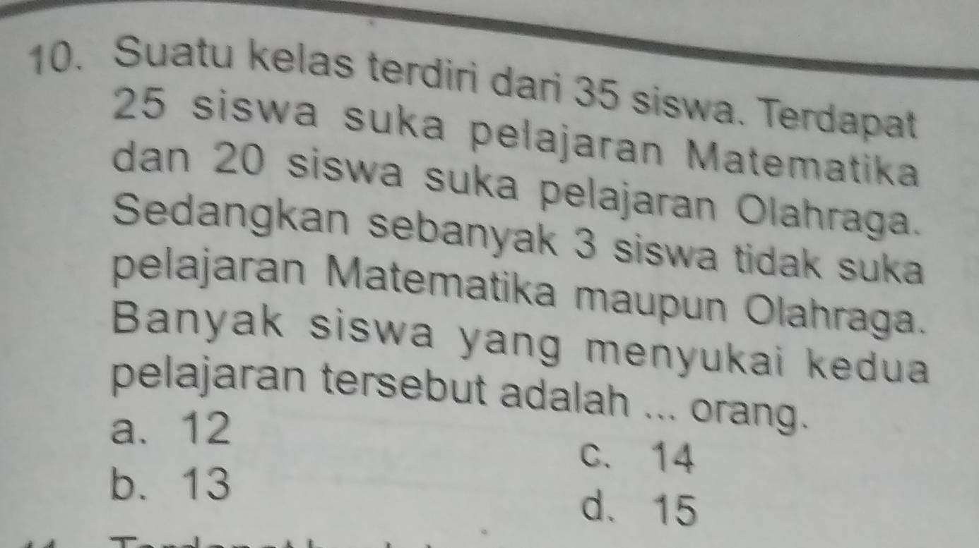 Suatu kelas terdiri dari 35 siswa. Terdapat
25 siswa suka pelajaran Matematika
dan 20 siswa suka pelajaran Olahraga.
Sedangkan sebanyak 3 siswa tidak suka
pelajaran Matematika maupun Olahraga.
Banyak siswa yang menyukai kedua
pelajaran tersebut adalah ... orang.
a. 12
c. 14
b. 13
d. 15