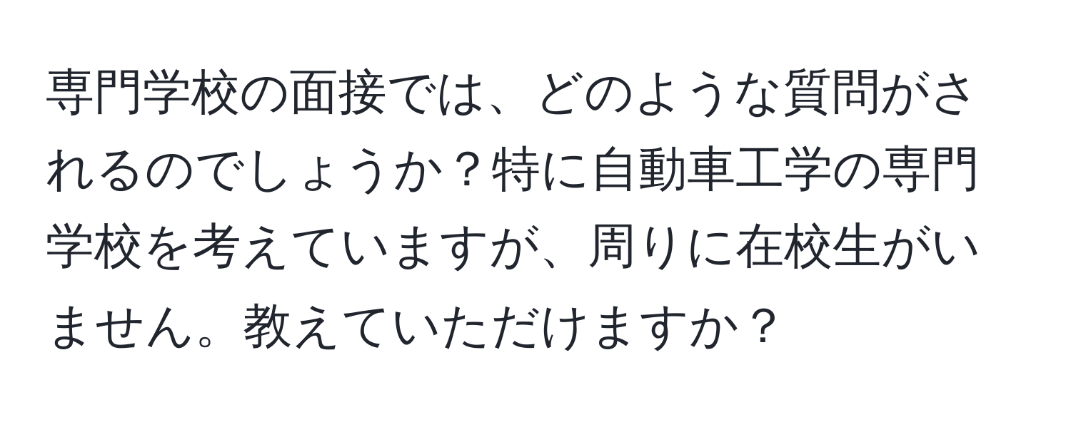 専門学校の面接では、どのような質問がされるのでしょうか？特に自動車工学の専門学校を考えていますが、周りに在校生がいません。教えていただけますか？