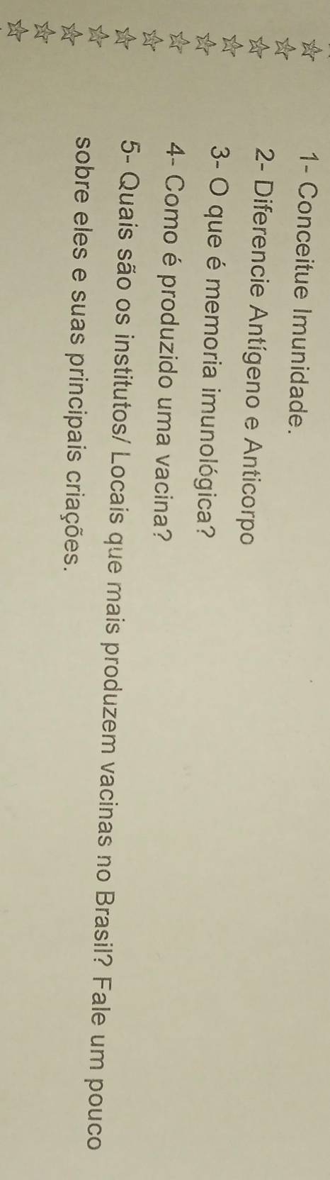 1- Conceitue Imunidade. 
2- Diferencie Antígeno e Anticorpo 
3- O que é memoria imunológica? 
4- Como é produzido uma vacina? 
5- Quais são os institutos/ Locais que mais produzem vacinas no Brasil? Fale um pouco 
sobre eles e suas principais criações.