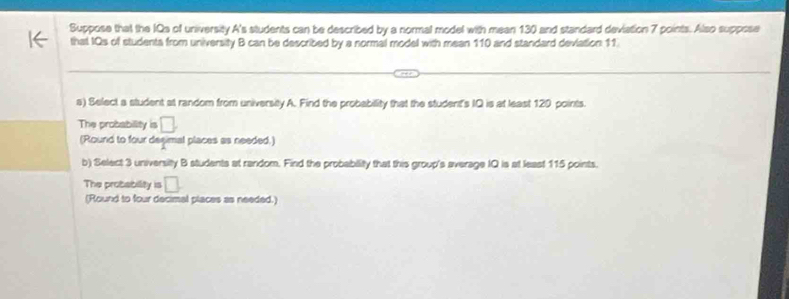 Suppose that the IQs of university A's students can be described by a normal model with mean 130 and standard deviation 7 points. Also suppose 
that IQs of studenta from university B can be described by a normal model with mean 110 and standard deviation 11. 
s) Select a student at random from university A. Find the probability that the student's IQ is at least 120 points. 
The probability is □. 
(Round to four degimal places as needed.) 
b) Select 3 university B students at random. Find the probability that this group's average IQ is at least 115 points. 
The probability □. 
(Round to four decimal places as needed.)