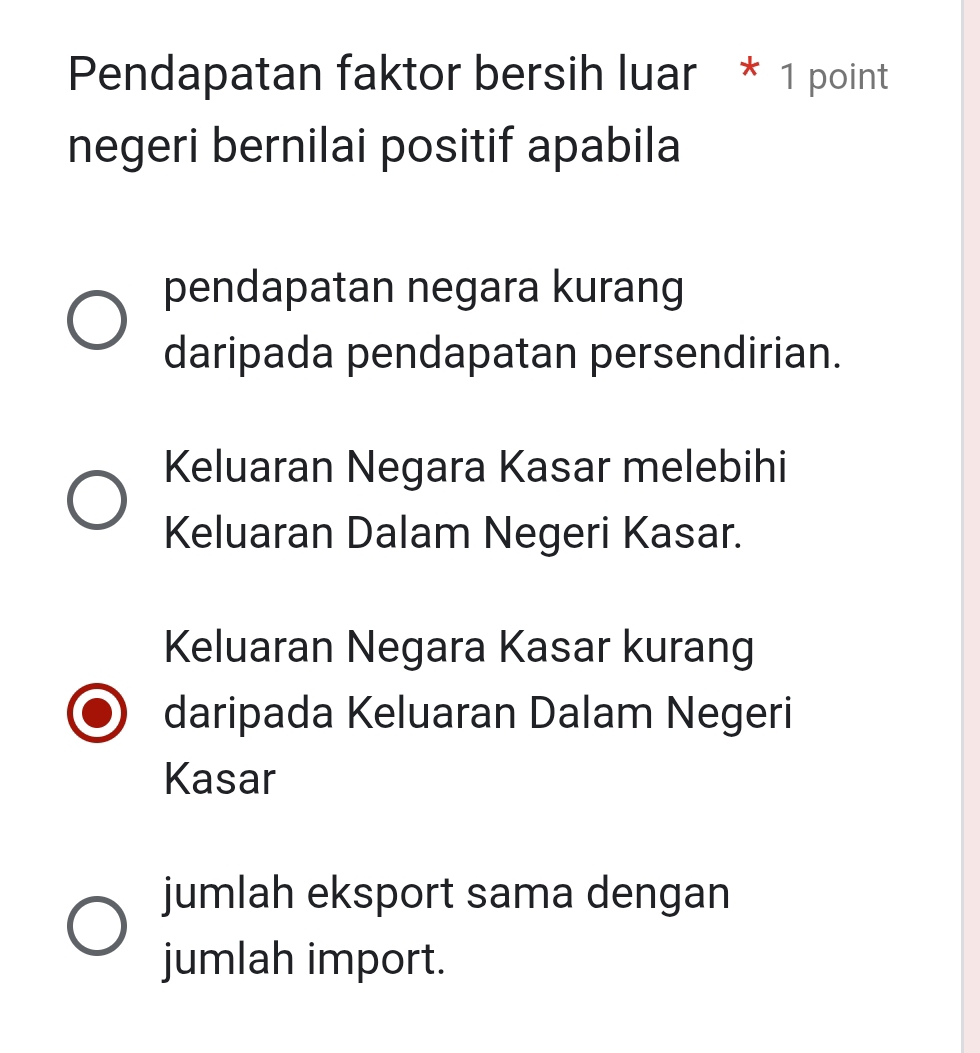 Pendapatan faktor bersih luar * 1 point
negeri bernilai positif apabila
pendapatan negara kurang
daripada pendapatan persendirian.
Keluaran Negara Kasar melebihi
Keluaran Dalam Negeri Kasar.
Keluaran Negara Kasar kurang
daripada Keluaran Dalam Negeri
Kasar
jumlah eksport sama dengan
jumlah import.