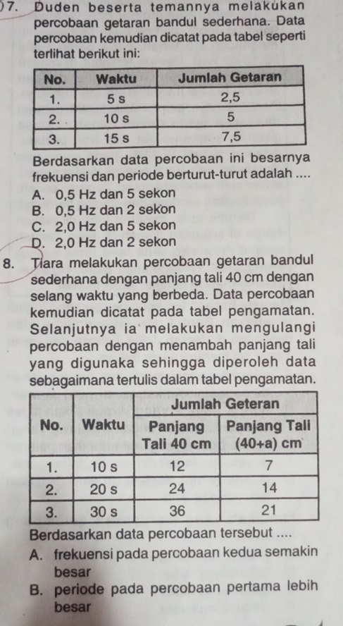 Duden beserta temannya melakukan
percobaan getaran bandul sederhana. Data
percobaan kemudian dicatat pada tabel seperti
terlihat berikut ini:
Berdasarkan data percobaan ini besarnya
frekuensi dan periode berturut-turut adalah ....
A. 0,5 Hz dan 5 sekon
B. 0,5 Hz dan 2 sekon
C. 2,0 Hz dan 5 sekon
D. 2,0 Hz dan 2 sekon
8. Tiara melakukan percobaan getaran bandul
sederhana dengan panjang tali 40 cm dengan
selang waktu yang berbeda. Data percobaan
kemudian dicatat pada tabel pengamatan.
Selanjutnya ia melakukan mengulangi
percobaan dengan menambah panjang tali
yang digunaka sehingga diperoleh data
sebagaimana tertulis dalam tabel pengamatan.
Berdasarkan data percobaan tersebut ....
A. frekuensi pada percobaan kedua semakin
besar
B. periode pada percobaan pertama lebih
besar